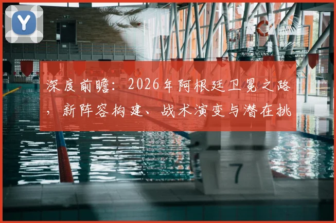 深度前瞻：2026年阿根廷卫冕之路，新阵容构建、战术演变与潜在挑战解析