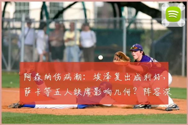 阿森纳伤病潮：埃泽复出成利好，萨卡等五人缺席影响几何？阵容深度解析