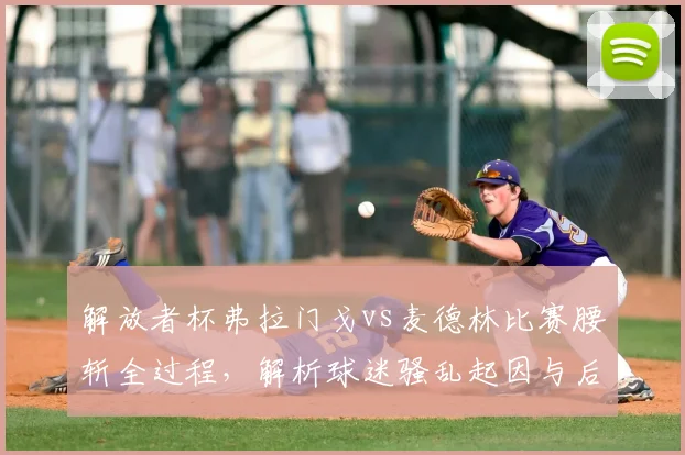 解放者杯弗拉门戈vs麦德林比赛腰斩全过程,解析球迷骚乱起因与后续影响