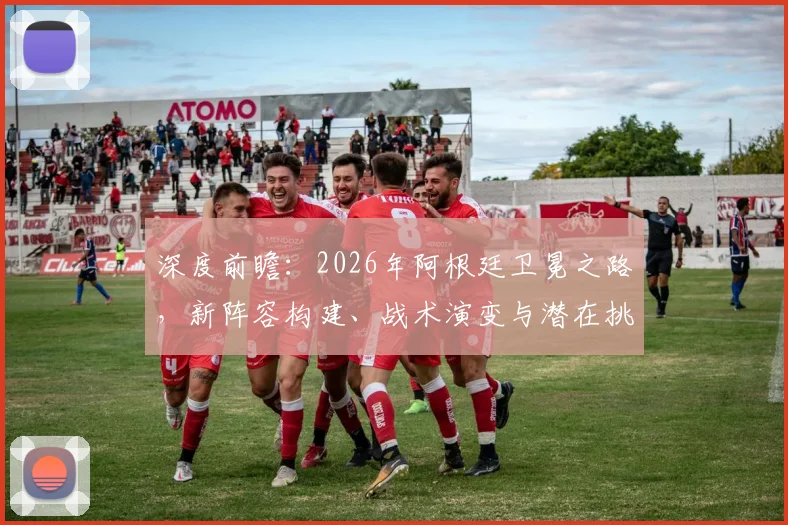 深度前瞻:2026年阿根廷卫冕之路,新阵容构建、战术演变与潜在挑战解析