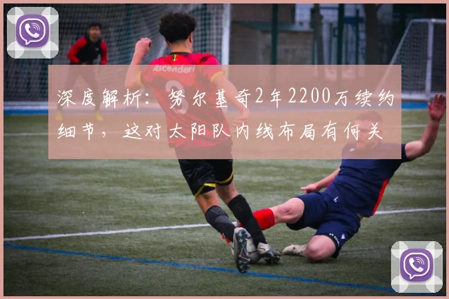 深度解析：努尔基奇2年2200万续约细节，这对太阳队内线布局有何关键作用？