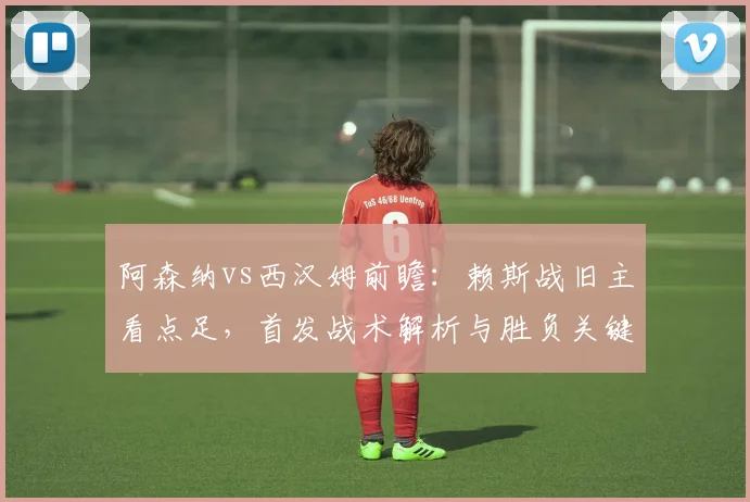 阿森纳vs西汉姆前瞻:赖斯战旧主看点足,首发战术解析与胜负关键点