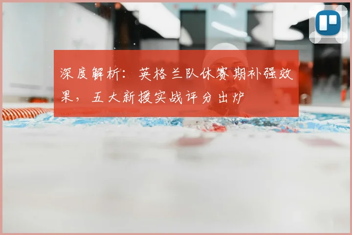 深度解析：英格兰队休赛期补强效果，五大新援实战评分出炉